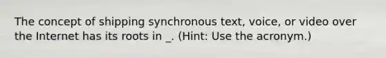 The concept of shipping synchronous text, voice, or video over the Internet has its roots in _. (Hint: Use the acronym.)