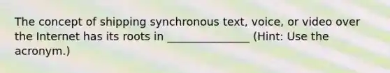 The concept of shipping synchronous text, voice, or video over the Internet has its roots in _______________ (Hint: Use the acronym.)