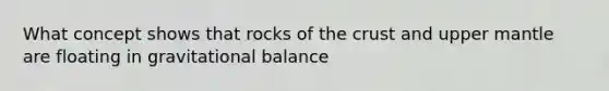 What concept shows that rocks of the crust and upper mantle are floating in gravitational balance