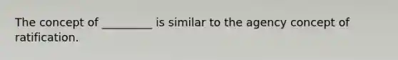 The concept of _________ is similar to the agency concept of ratification.