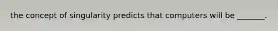 the concept of singularity predicts that computers will be _______.