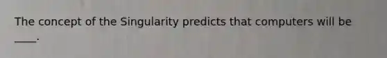 The concept of the Singularity predicts that computers will be ____.