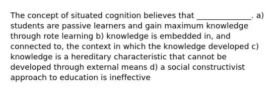 The concept of situated cognition believes that ______________. a) students are passive learners and gain maximum knowledge through rote learning b) knowledge is embedded in, and connected to, the context in which the knowledge developed c) knowledge is a hereditary characteristic that cannot be developed through external means d) a social constructivist approach to education is ineffective