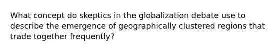 What concept do skeptics in the globalization debate use to describe the emergence of geographically clustered regions that trade together frequently?