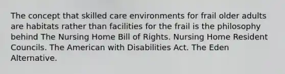 The concept that skilled care environments for frail older adults are habitats rather than facilities for the frail is the philosophy behind The Nursing Home Bill of Rights. Nursing Home Resident Councils. The American with Disabilities Act. The Eden Alternative.