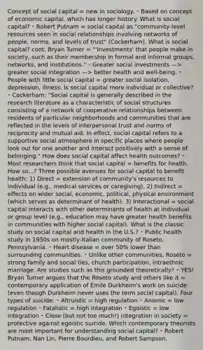 Concept of social capital = new in sociology. ⁃ Based on concept of economic capital, which has longer history. What is social capital? ⁃ Robert Putnam = social capital as "community-level resources seen in social relationships involving networks of people, norms, and levels of trust" (Cockerham). What is social capital? cont. Bryan Turner = "'investments' that people make in society, such as their membership in formal and informal groups, networks, and institutions." ⁃ Greater social investments —> greater social integration —> better health and well-being. ⁃ People with little social capital = greater social isolation, depression, illness. Is social capital more individual or collective? ⁃ Cockerham: "Social capital is generally described in the research literature as a characteristic of social structures consisting of a network of cooperative relationships between residents of particular neighborhoods and communities that are reflected in the levels of interpersonal trust and norms of reciprocity and mutual aid. In effect, social capital refers to a supportive social atmosphere in specific places where people look out for one another and interact positively with a sense of belonging." How does social capital affect health outcomes? ⁃ Most researchers think that social capital = benefits for health. How so...? Three possible avenues for social capital to benefit health: 1) Direct = extension of community's resources to individual (e.g., medical services or caregiving). 2) Indirect = effects on wider social, economic, political, physical environment (which serves as determinant of health). 3) Interactional = social capital interacts with other determinants of health at individual or group level (e.g., education may have greater health benefits in communities with higher social capital). What is the classic study on social capital and health in the U.S.? ⁃ Public health study in 1950s on mostly-Italian community of Roseto, Pennsylvania. ⁃ Heart disease = over 50% lower than surrounding communities. ⁃ Unlike other communities, Roseto = strong family and social ties, church participation, intraethnic marriage. Are studies such as this grounded theoretically? ⁃ YES! Bryan Turner argues that the Roseto study and others like it = contemporary application of Émile Durkheim's work on suicide (even though Durkheim never uses the term social capital). Four types of suicide: ⁃ Altruistic = high regulation ⁃ Anomic = low regulation ⁃ Fatalistic = high integration ⁃ Egoistic = low integration ⁃ Close (but not too much!) integration in society = protective against egoistic suicide. Which contemporary theorists are most important for understanding social capital? ⁃ Robert Putnam, Nan Lin, Pierre Bourdieu, and Robert Sampson.