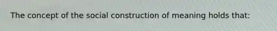 The concept of the social construction of meaning holds that: