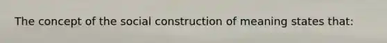 The concept of the social construction of meaning states that: