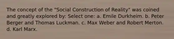 The concept of the "Social Construction of Reality" was coined and greatly explored by: Select one: a. Emile Durkheim. b. Peter Berger and Thomas Luckman. c. Max Weber and Robert Merton. d. Karl Marx.