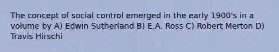 The concept of social control emerged in the early 1900's in a volume by A) Edwin Sutherland B) E.A. Ross C) Robert Merton D) Travis Hirschi