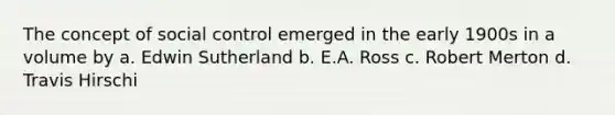 The concept of social control emerged in the early 1900s in a volume by a. Edwin Sutherland b. E.A. Ross c. Robert Merton d. Travis Hirschi