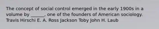 The concept of social control emerged in the early 1900s in a volume by ______, one of the founders of American sociology. Travis Hirschi E. A. Ross Jackson Toby John H. Laub