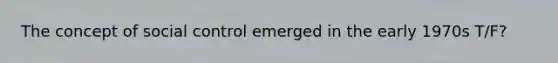 The concept of social control emerged in the early 1970s T/F?