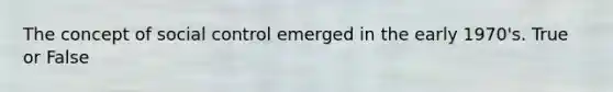 The concept of social control emerged in the early 1970's. True or False