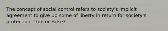 The concept of social control refers to society's implicit agreement to give up some of liberty in return for society's protection. True or False?