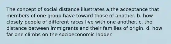 The concept of social distance illustrates a.the acceptance that members of one group have toward those of another. b. how closely people of different races live with one another. c. the distance between immigrants and their families of origin. d. how far one climbs on the socioeconomic ladder.