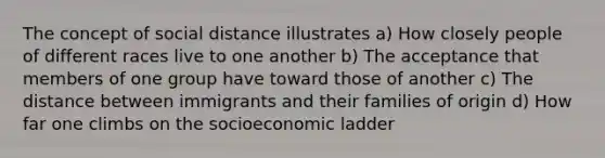 The concept of social distance illustrates a) How closely people of different races live to one another b) The acceptance that members of one group have toward those of another c) The distance between immigrants and their families of origin d) How far one climbs on the socioeconomic ladder