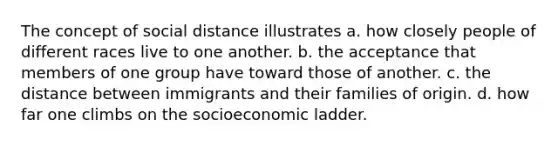 The concept of social distance illustrates a. how closely people of different races live to one another. b. the acceptance that members of one group have toward those of another. c. the distance between immigrants and their families of origin. d. how far one climbs on the socioeconomic ladder.