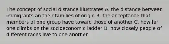 The concept of social distance illustrates A. the distance between immigrants an their families of origin B. the acceptance that members of one group have toward those of another C. how far one climbs on the socioeconomic ladder D. how closely people of different races live to one another.