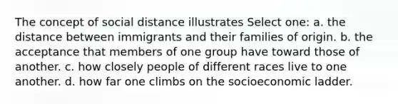 The concept of social distance illustrates Select one: a. the distance between immigrants and their families of origin. b. the acceptance that members of one group have toward those of another. c. how closely people of different races live to one another. d. how far one climbs on the socioeconomic ladder.