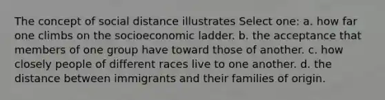 The concept of social distance illustrates Select one: a. how far one climbs on the socioeconomic ladder. b. the acceptance that members of one group have toward those of another. c. how closely people of different races live to one another. d. the distance between immigrants and their families of origin.