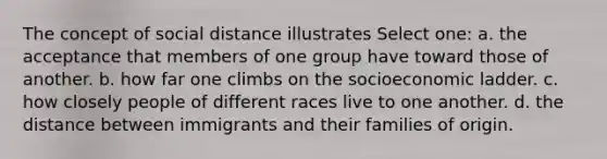 The concept of social distance illustrates Select one: a. the acceptance that members of one group have toward those of another. b. how far one climbs on the socioeconomic ladder. c. how closely people of different races live to one another. d. the distance between immigrants and their families of origin.