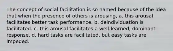 The concept of social facilitation is so named because of the idea that when the presence of others is arousing, a. this arousal facilitates better task performance. b. deindividuation is facilitated. c. this arousal facilitates a well-learned, dominant response. d. hard tasks are facilitated, but easy tasks are impeded.