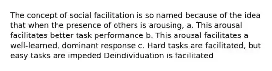 The concept of social facilitation is so named because of the idea that when the presence of others is arousing, a. This arousal facilitates better task performance b. This arousal facilitates a well-learned, dominant response c. Hard tasks are facilitated, but easy tasks are impeded Deindividuation is facilitated