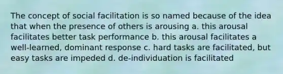 The concept of social facilitation is so named because of the idea that when the presence of others is arousing a. this arousal facilitates better task performance b. this arousal facilitates a well-learned, dominant response c. hard tasks are facilitated, but easy tasks are impeded d. de-individuation is facilitated