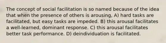 The concept of social facilitation is so named because of the idea that when the presence of others is arousing, A) hard tasks are facilitated, but easy tasks are impeded. B) this arousal facilitates a well-learned, dominant response. C) this arousal facilitates better task performance. D) deindividuation is facilitated.