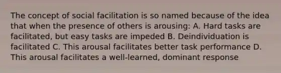 The concept of social facilitation is so named because of the idea that when the presence of others is arousing: A. Hard tasks are facilitated, but easy tasks are impeded B. Deindividuation is facilitated C. This arousal facilitates better task performance D. This arousal facilitates a well-learned, dominant response