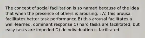 The concept of social facilitation is so named because of the idea that when the presence of others is arousing, : A) this arousal facilitates better task performance B) this arousal facilitates a well-learned, dominant response C) hard tasks are facilitated, but easy tasks are impeded D) deindividuation is facilitated