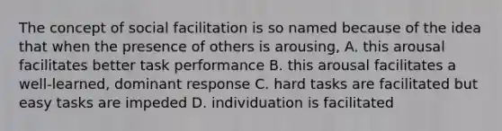 The concept of social facilitation is so named because of the idea that when the presence of others is arousing, A. this arousal facilitates better task performance B. this arousal facilitates a well-learned, dominant response C. hard tasks are facilitated but easy tasks are impeded D. individuation is facilitated