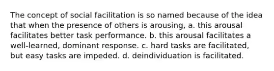 The concept of social facilitation is so named because of the idea that when the presence of others is arousing, a. this arousal facilitates better task performance. b. this arousal facilitates a well-learned, dominant response. c. hard tasks are facilitated, but easy tasks are impeded. d. deindividuation is facilitated.