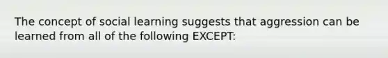 The concept of social learning suggests that aggression can be learned from all of the following EXCEPT: