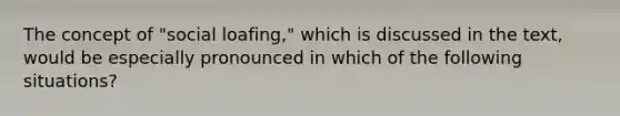 The concept of "social loafing," which is discussed in the text, would be especially pronounced in which of the following situations?