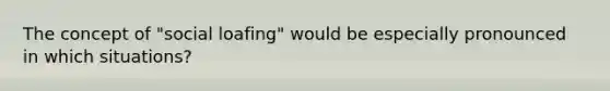 The concept of "social loafing" would be especially pronounced in which situations?