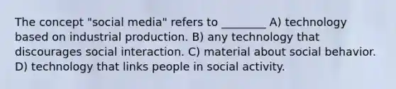 The concept "social media" refers to ________ A) technology based on industrial production. B) any technology that discourages social interaction. C) material about social behavior. D) technology that links people in social activity.