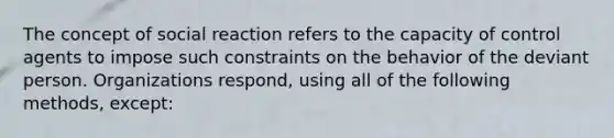 The concept of social reaction refers to the capacity of control agents to impose such constraints on the behavior of the deviant person. Organizations respond, using all of the following methods, except: