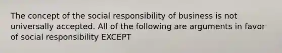 The concept of the social responsibility of business is not universally accepted. All of the following are arguments in favor of social responsibility EXCEPT