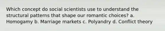 Which concept do social scientists use to understand the structural patterns that shape our romantic choices? a. Homogamy b. Marriage markets c. Polyandry d. Conflict theory