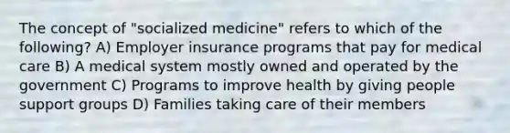 The concept of "socialized medicine" refers to which of the following? A) Employer insurance programs that pay for medical care B) A medical system mostly owned and operated by the government C) Programs to improve health by giving people support groups D) Families taking care of their members