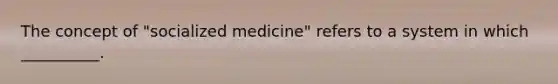 The concept of "socialized medicine" refers to a system in which __________.