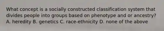 What concept is a socially constructed classification system that divides people into groups based on phenotype and or ancestry? A. heredity B. genetics C. race-ethnicity D. none of the above