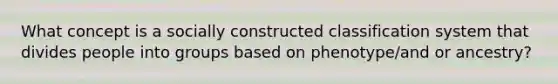 What concept is a socially constructed classification system that divides people into groups based on phenotype/and or ancestry?