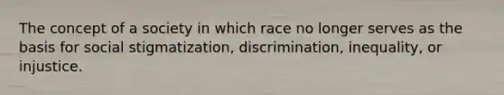 The concept of a society in which race no longer serves as the basis for social stigmatization, discrimination, inequality, or injustice.