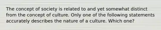 The concept of society is related to and yet somewhat distinct from the concept of culture. Only one of the following statements accurately describes the nature of a culture. Which​ one?