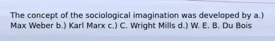 The concept of the sociological imagination was developed by a.) Max Weber b.) Karl Marx c.) C. Wright Mills d.) W. E. B. Du Bois