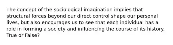 The concept of the sociological imagination implies that structural forces beyond our direct control shape our personal lives, but also encourages us to see that each individual has a role in forming a society and influencing the course of its history. True or False?