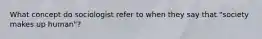 What concept do sociologist refer to when they say that "society makes up human"?